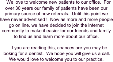     We love to welcome new patients to our office.  For over 30 years our family of patients have been our primary source of new referrals.  Until this point we have never advertised !  Now as more and more people go on line, we have decided to join the internet community to make it easier for our friends and family to find us and learn more about our office.

    If you are reading this, chances are you may be looking for a dentist.  We hope you will give us a call.  We would love to welcome you to our practice.